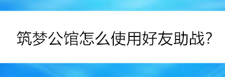 筑梦公馆如何使用好友助战_筑梦公馆手游的好友助战怎么使用